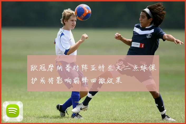 欧冠摩纳哥对阵亚特兰大二点球保护或将影响前锋回撤效果