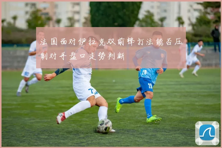 法国面对伊拉克双前锋打法能否压制对手盘口走势判断