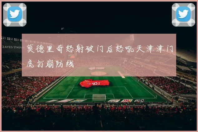 莫德里奇怒射破门后怒吼天津津门虎打崩防线
