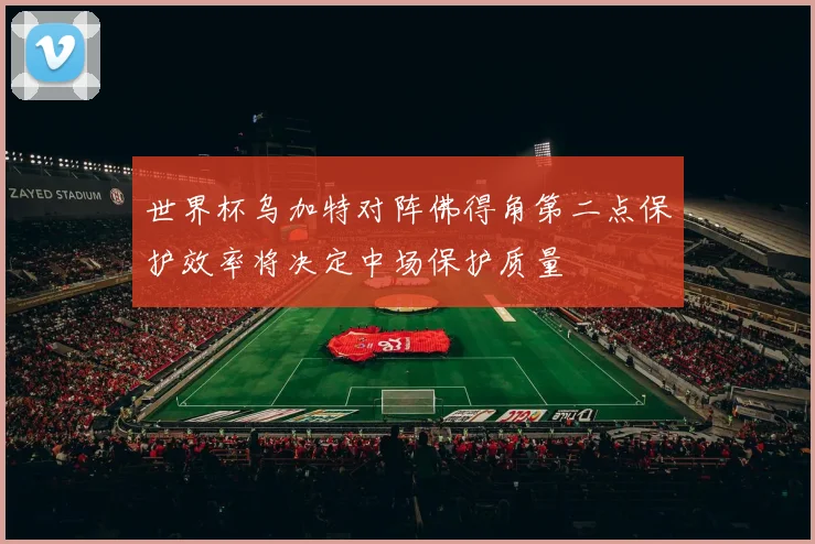 世界杯乌加特对阵佛得角第二点保护效率将决定中场保护质量