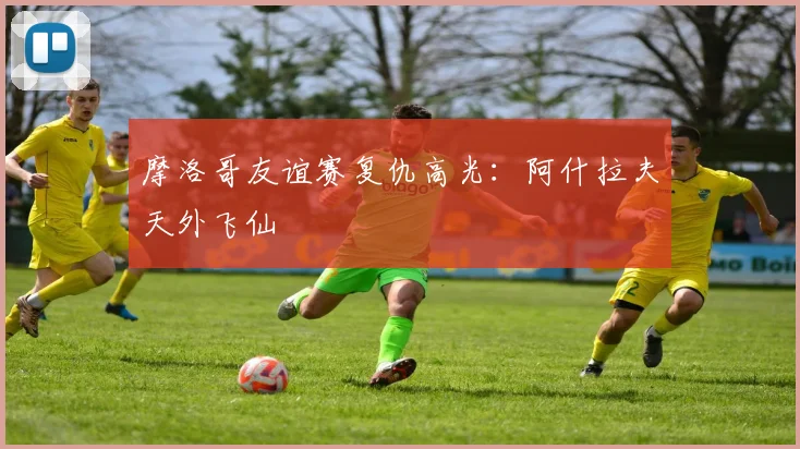 摩洛哥友谊赛复仇高光：阿什拉夫天外飞仙