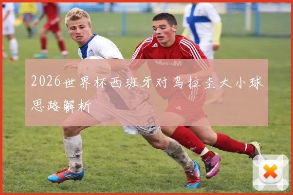2026世界杯西班牙对乌拉圭大小球思路解析