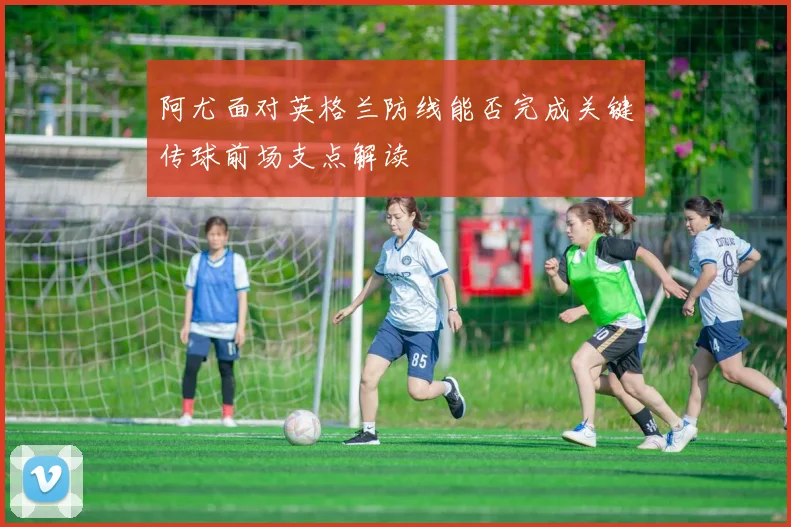 阿尤面对英格兰防线能否完成关键传球前场支点解读