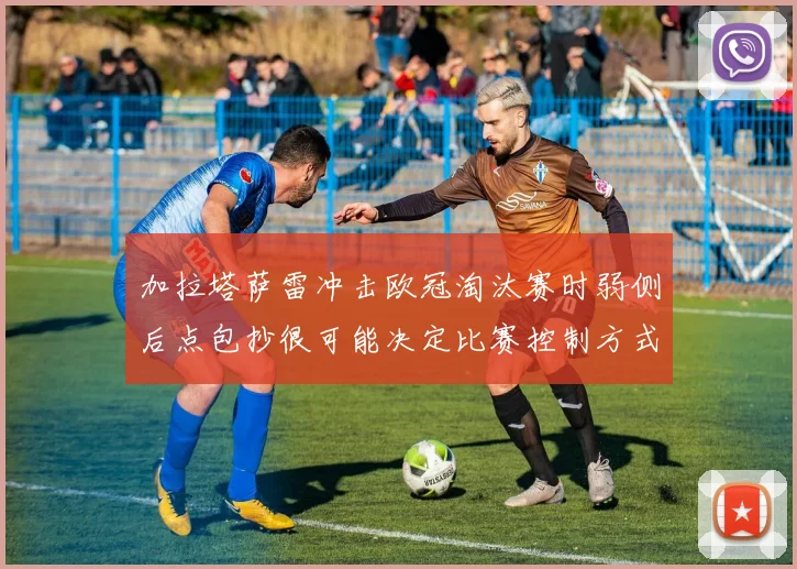 加拉塔萨雷冲击欧冠淘汰赛时弱侧后点包抄很可能决定比赛控制方式