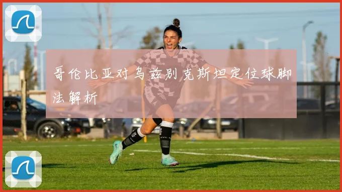 哥伦比亚对乌兹别克斯坦定位球脚法解析