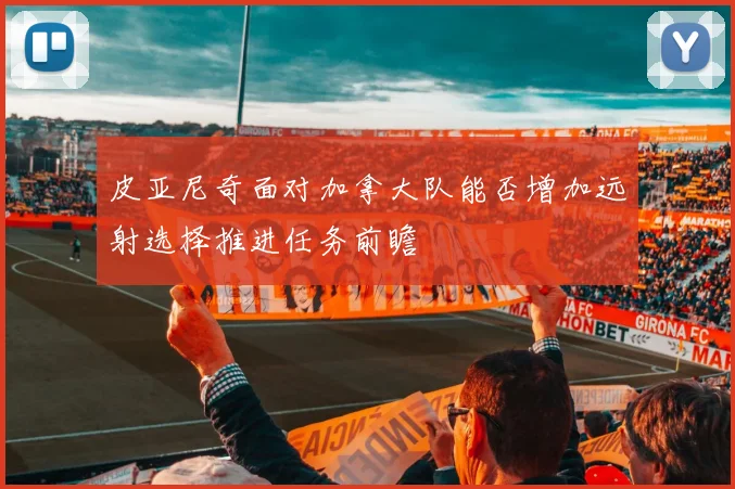 皮亚尼奇面对加拿大队能否增加远射选择推进任务前瞻