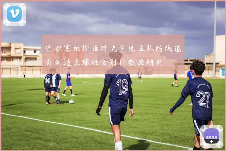 巴尔塞纳斯面对克罗地亚队防线能否制造点球机会射门数据研判