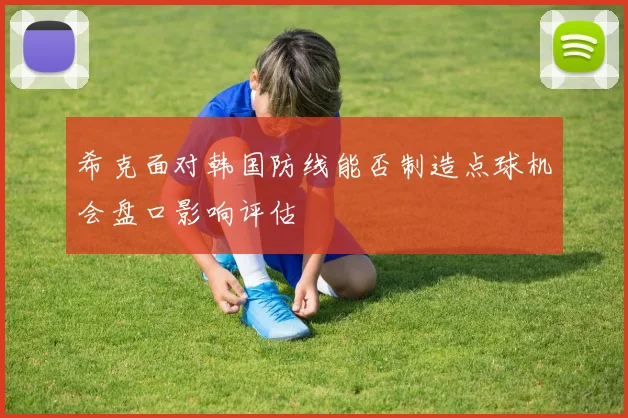 希克面对韩国防线能否制造点球机会盘口影响评估