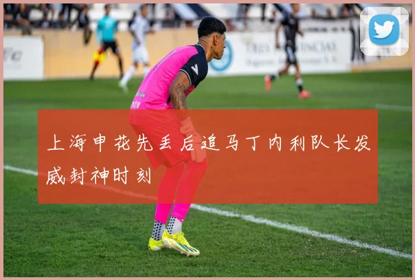 上海申花先丢后追马丁内利队长发威封神时刻