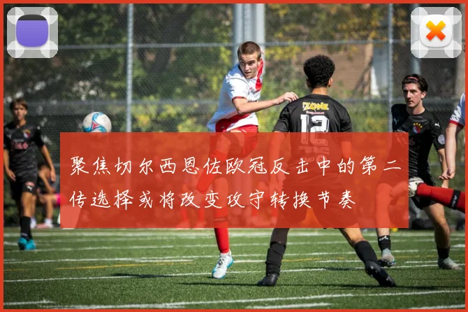 聚焦切尔西恩佐欧冠反击中的第二传选择或将改变攻守转换节奏