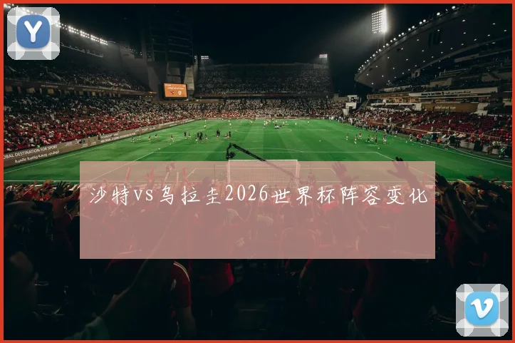 沙特vs乌拉圭2026世界杯阵容变化