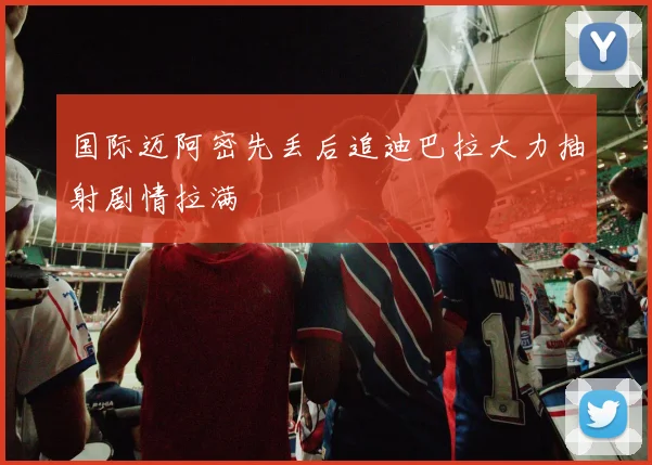 国际迈阿密先丢后追迪巴拉大力抽射剧情拉满