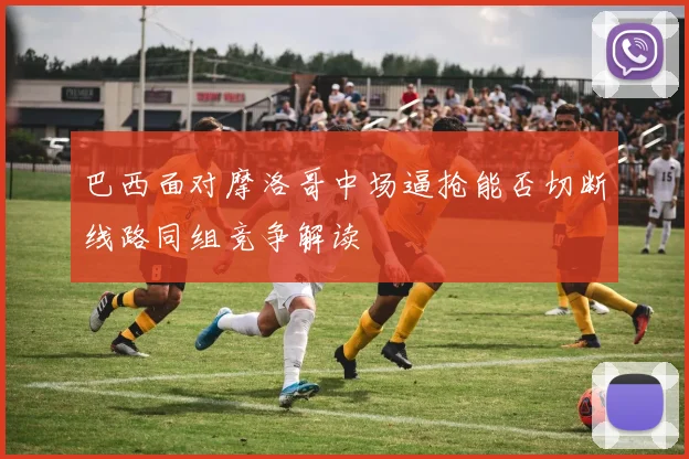 巴西面对摩洛哥中场逼抢能否切断线路同组竞争解读