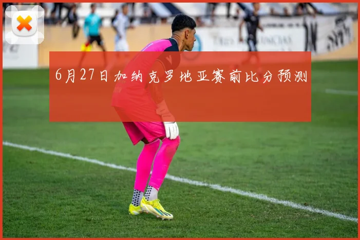 6月27日加纳克罗地亚赛前比分预测
