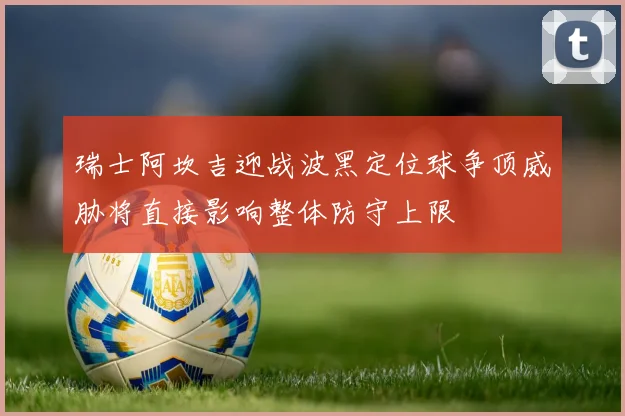 瑞士阿坎吉迎战波黑定位球争顶威胁将直接影响整体防守上限