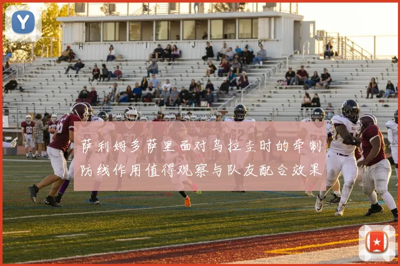 萨利姆多萨里面对乌拉圭时的牵制防线作用值得观察与队友配合效果
