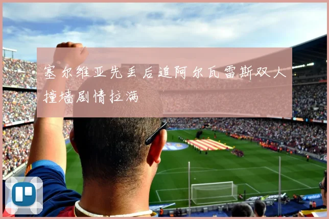 塞尔维亚先丢后追阿尔瓦雷斯双人撞墙剧情拉满