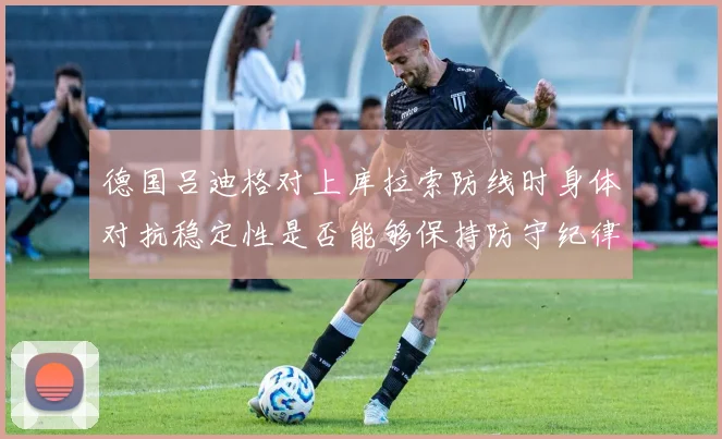 德国吕迪格对上库拉索防线时身体对抗稳定性是否能够保持防守纪律