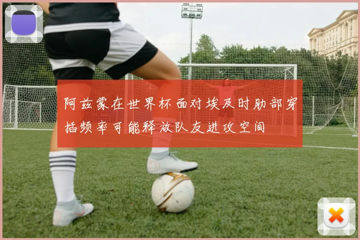 阿兹蒙在世界杯面对埃及时肋部穿插频率可能释放队友进攻空间
