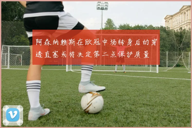 阿森纳赖斯在欧冠中场转身后的穿透直塞或将决定第二点保护质量