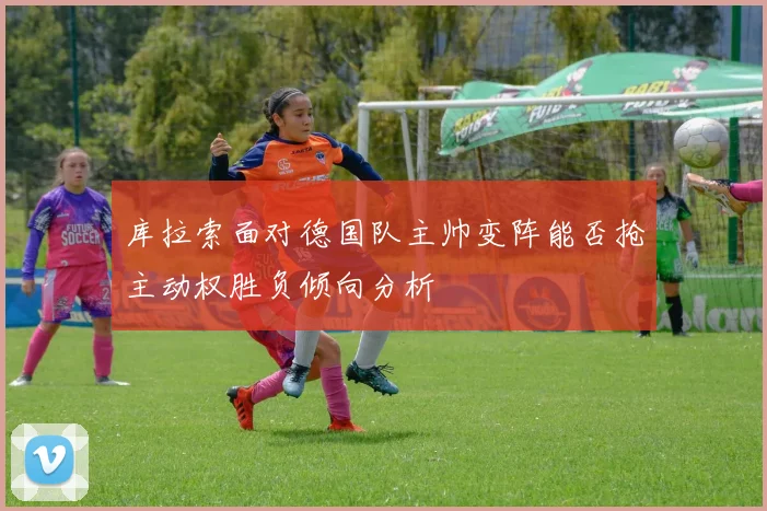 库拉索面对德国队主帅变阵能否抢主动权胜负倾向分析