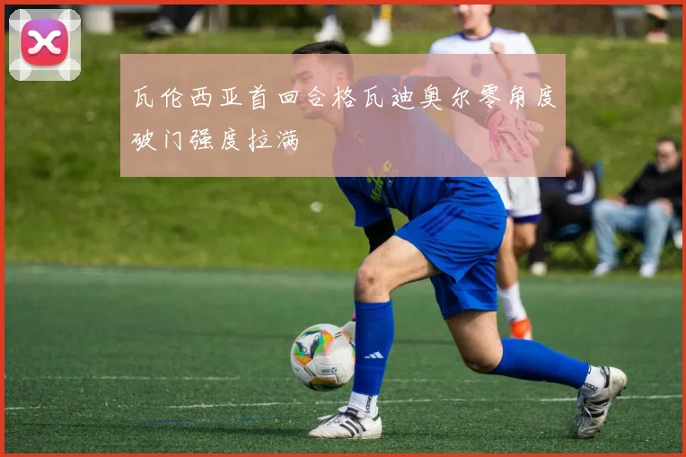 瓦伦西亚首回合格瓦迪奥尔零角度破门强度拉满