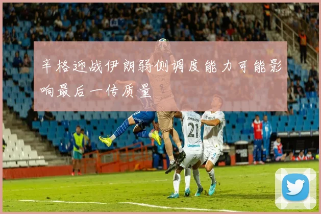 辛格迎战伊朗弱侧调度能力可能影响最后一传质量