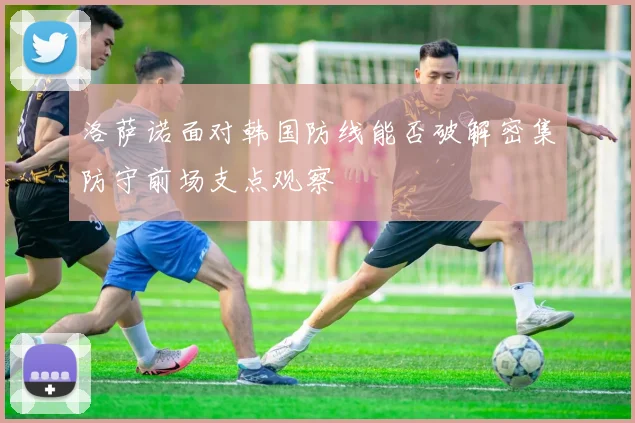 洛萨诺面对韩国防线能否破解密集防守前场支点观察