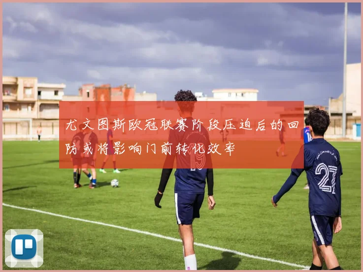 尤文图斯欧冠联赛阶段压迫后的回防或将影响门前转化效率
