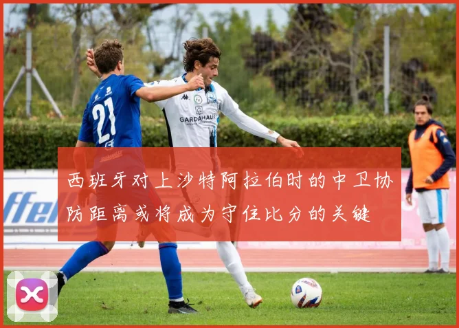西班牙对上沙特阿拉伯时的中卫协防距离或将成为守住比分的关键