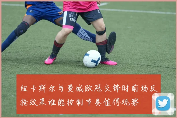 纽卡斯尔与曼城欧冠交锋时前场反抢效果谁能控制节奏值得观察
