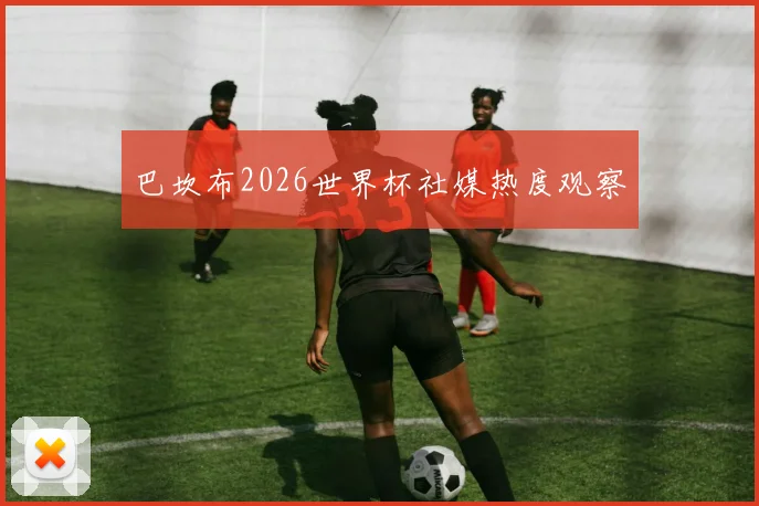 巴坎布2026世界杯社媒热度观察