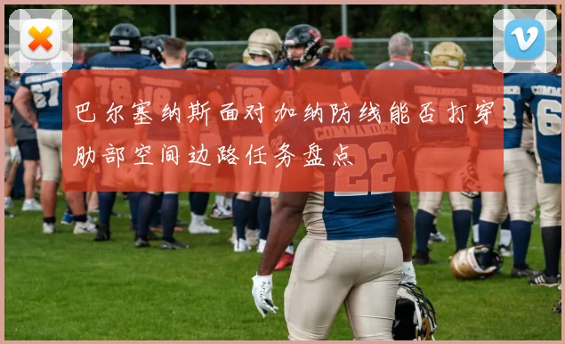 巴尔塞纳斯面对加纳防线能否打穿肋部空间边路任务盘点