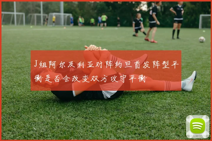 J组阿尔及利亚对阵约旦首发阵型平衡是否会改变双方攻守平衡