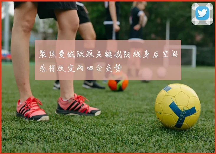 聚焦曼城欧冠关键战防线身后空间或将改变两回合走势
