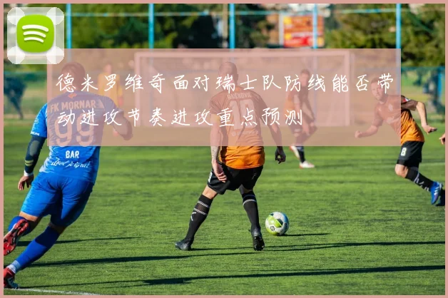 德米罗维奇面对瑞士队防线能否带动进攻节奏进攻重点预测