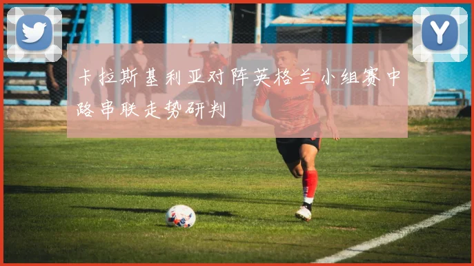 卡拉斯基利亚对阵英格兰小组赛中路串联走势研判