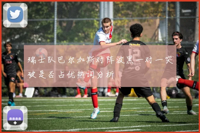瑞士队巴尔加斯对阵波黑一对一突破是否占优热词分析