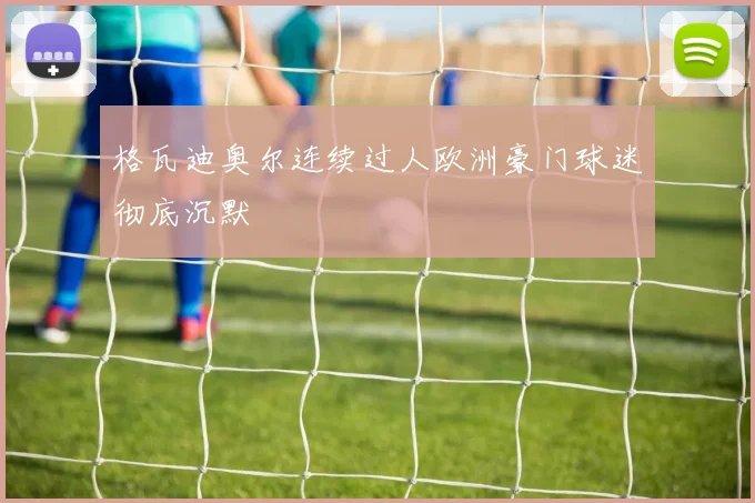 格瓦迪奥尔连续过人欧洲豪门球迷彻底沉默