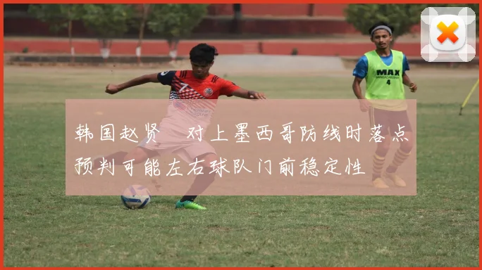 韩国赵贤祐对上墨西哥防线时落点预判可能左右球队门前稳定性
