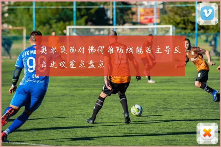奥尔莫面对佛得角防线能否主导反击进攻重点盘点