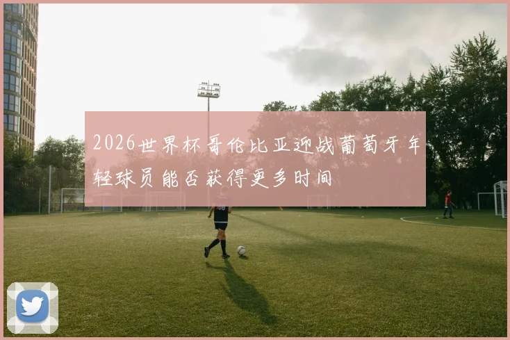 2026世界杯哥伦比亚迎战葡萄牙年轻球员能否获得更多时间