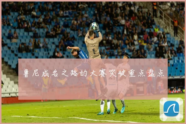 鲁尼成名之路的大赛突破重点盘点