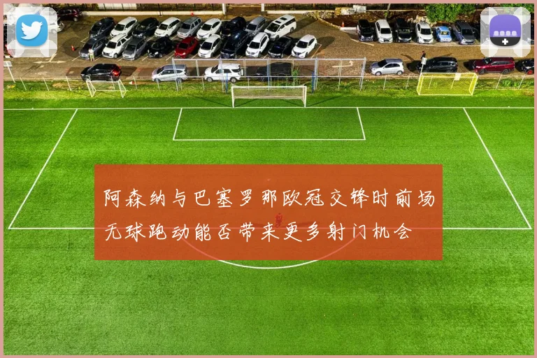 阿森纳与巴塞罗那欧冠交锋时前场无球跑动能否带来更多射门机会