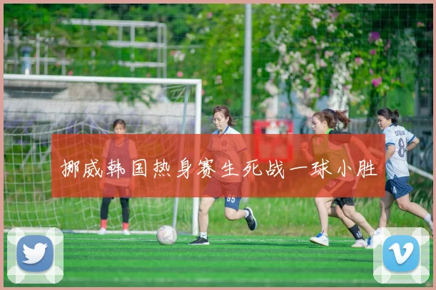 挪威韩国热身赛生死战一球小胜