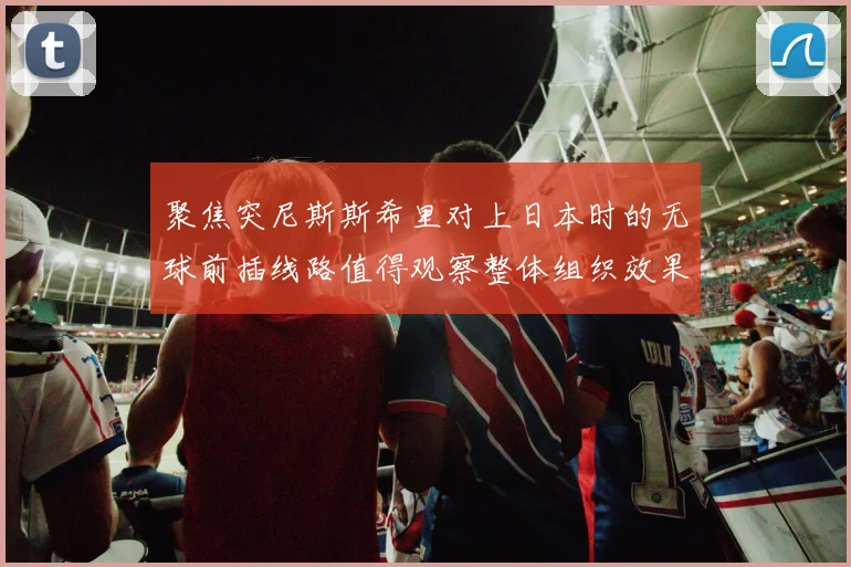 聚焦突尼斯斯希里对上日本时的无球前插线路值得观察整体组织效果