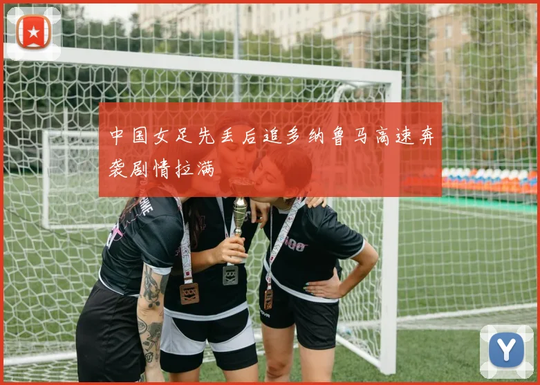 中国女足先丢后追多纳鲁马高速奔袭剧情拉满