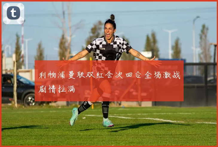 利物浦曼联双红会次回合全场激战剧情拉满