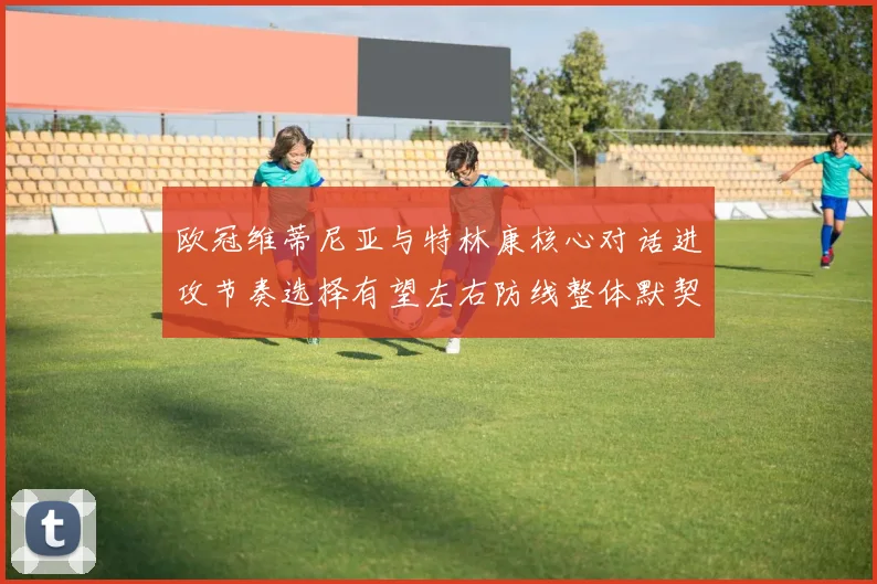 欧冠维蒂尼亚与特林康核心对话进攻节奏选择有望左右防线整体默契