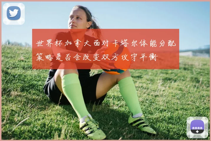 世界杯加拿大面对卡塔尔体能分配策略是否会改变双方攻守平衡